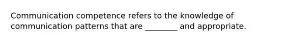 Communication competence refers to the knowledge of communication patterns that are ________ and appropriate.