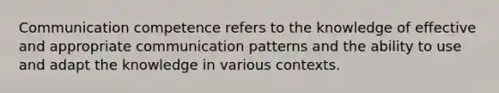 Communication competence refers to the knowledge of effective and appropriate communication patterns and the ability to use and adapt the knowledge in various contexts.