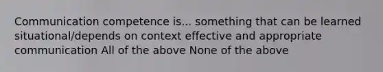 Communication competence is... something that can be learned situational/depends on context effective and appropriate communication All of the above None of the above