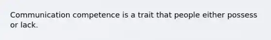 Communication competence is a trait that people either possess or lack.