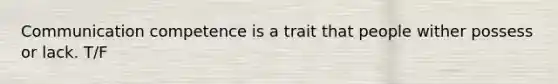 Communication competence is a trait that people wither possess or lack. T/F