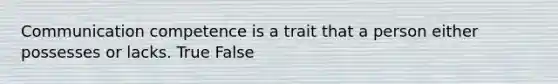 Communication competence is a trait that a person either possesses or lacks. True False