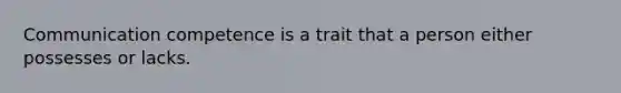 Communication competence is a trait that a person either possesses or lacks.