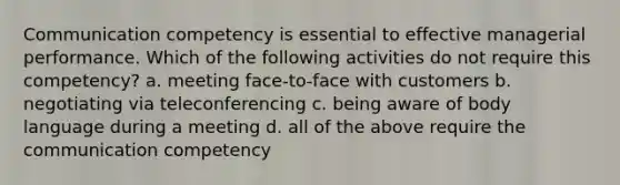 Communication competency is essential to effective managerial performance. Which of the following activities do not require this competency? a. meeting face-to-face with customers b. negotiating via teleconferencing c. being aware of body language during a meeting d. all of the above require the communication competency