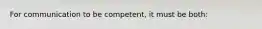 For communication to be competent, it must be both: