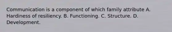 Communication is a component of which family attribute A. Hardiness of resiliency. B. Functioning. C. Structure. D. Development.