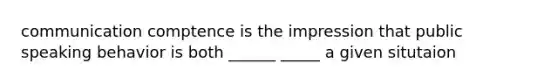 communication comptence is the impression that public speaking behavior is both ______ _____ a given situtaion