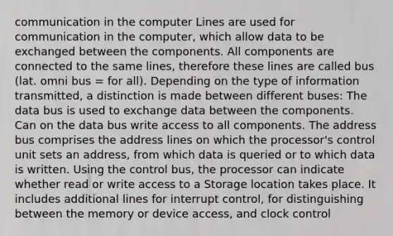 communication in the computer Lines are used for communication in the computer, which allow data to be exchanged between the components. All components are connected to the same lines, therefore these lines are called bus (lat. omni bus = for all). Depending on the type of information transmitted, a distinction is made between different buses: The data bus is used to exchange data between the components. Can on the data bus write access to all components. The address bus comprises the address lines on which the processor's control unit sets an address, from which data is queried or to which data is written. Using the control bus, the processor can indicate whether read or write access to a Storage location takes place. It includes additional lines for interrupt control, for distinguishing between the memory or device access, and clock control