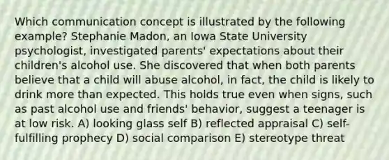 Which communication concept is illustrated by the following example? Stephanie Madon, an Iowa State University psychologist, investigated parents' expectations about their children's alcohol use. She discovered that when both parents believe that a child will abuse alcohol, in fact, the child is likely to drink more than expected. This holds true even when signs, such as past alcohol use and friends' behavior, suggest a teenager is at low risk. A) looking glass self B) reflected appraisal C) self-fulfilling prophecy D) social comparison E) stereotype threat