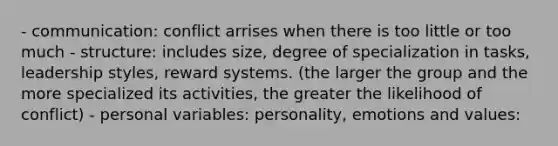 - communication: conflict arrises when there is too little or too much - structure: includes size, degree of specialization in tasks, leadership styles, reward systems. (the larger the group and the more specialized its activities, the greater the likelihood of conflict) - personal variables: personality, emotions and values: