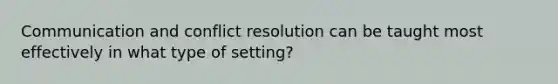 Communication and conflict resolution can be taught most effectively in what type of setting?