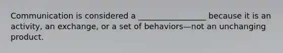 Communication is considered a _________________ because it is an activity, an exchange, or a set of behaviors—not an unchanging product.