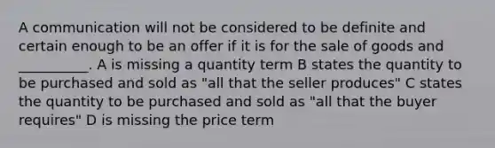 A communication will not be considered to be definite and certain enough to be an offer if it is for the sale of goods and __________. A is missing a quantity term B states the quantity to be purchased and sold as "all that the seller produces" C states the quantity to be purchased and sold as "all that the buyer requires" D is missing the price term