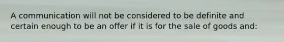 A communication will not be considered to be definite and certain enough to be an offer if it is for the sale of goods and: