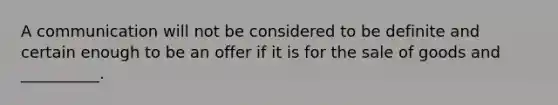 A communication will not be considered to be definite and certain enough to be an offer if it is for the sale of goods and __________.