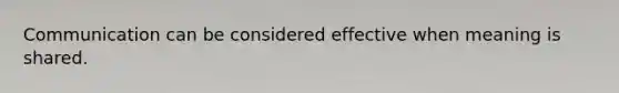 Communication can be considered effective when meaning is shared.