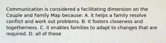 Communication is considered a facilitating dimension on the Couple and Family Map because: A. it helps a family resolve conflict and work out problems. B. it fosters closeness and togetherness. C. it enables families to adapt to changes that are required. D. all of these