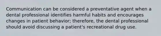 Communication can be considered a preventative agent when a dental professional identifies harmful habits and encourages changes in patient behavior; therefore, the dental professional should avoid discussing a patient's recreational drug use.