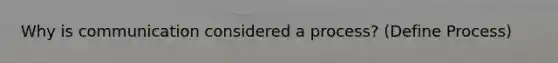 Why is communication considered a process? (Define Process)