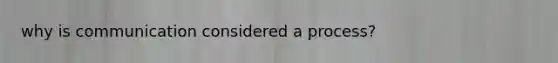 why is communication considered a process?