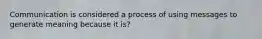 Communication is considered a process of using messages to generate meaning because it is?