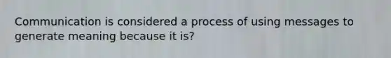 Communication is considered a process of using messages to generate meaning because it is?