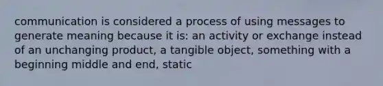 communication is considered a process of using messages to generate meaning because it is: an activity or exchange instead of an unchanging product, a tangible object, something with a beginning middle and end, static