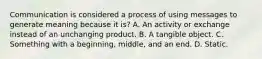 Communication is considered a process of using messages to generate meaning because it is? A. An activity or exchange instead of an unchanging product. B. A tangible object. C. Something with a beginning, middle, and an end. D. Static.