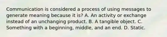 Communication is considered a process of using messages to generate meaning because it is? A. An activity or exchange instead of an unchanging product. B. A tangible object. C. Something with a beginning, middle, and an end. D. Static.