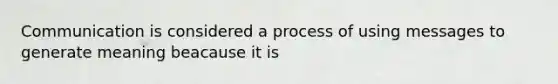 Communication is considered a process of using messages to generate meaning beacause it is