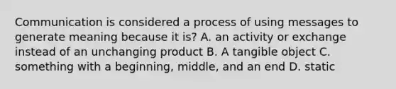 Communication is considered a process of using messages to generate meaning because it is? A. an activity or exchange instead of an unchanging product B. A tangible object C. something with a beginning, middle, and an end D. static