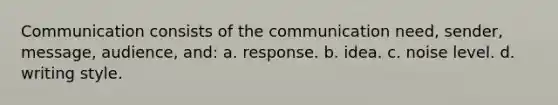 Communication consists of the communication need, sender, message, audience, and: a. response. b. idea. c. noise level. d. writing style.