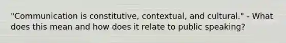 "Communication is constitutive, contextual, and cultural." - What does this mean and how does it relate to public speaking?