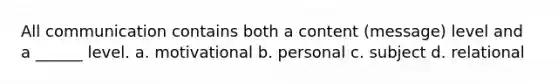 All communication contains both a content (message) level and a ______ level. a. motivational b. personal c. subject d. relational