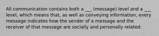 All communication contains both a ___ (message) level and a ___ level, which means that, as well as conveying information, every message indicates how the sender of a message and the receiver of that message are socially and personally related.