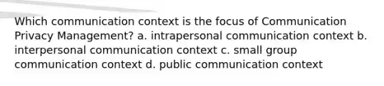 Which communication context is the focus of Communication Privacy Management? a. intrapersonal communication context b. interpersonal communication context c. small group communication context d. public communication context