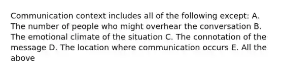 Communication context includes all of the following except: A. The number of people who might overhear the conversation B. The emotional climate of the situation C. The connotation of the message D. The location where communication occurs E. All the above