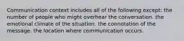 Communication context includes all of the following except: the number of people who might overhear the conversation. the emotional climate of the situation. the connotation of the message. the location where communication occurs.