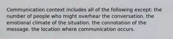 Communication context includes all of the following except: the number of people who might overhear the conversation. the emotional climate of the situation. the connotation of the message. the location where communication occurs.