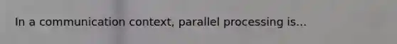 In a communication context, parallel processing is...