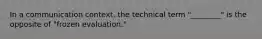 In a communication context, the technical term "________" is the opposite of "frozen evaluation."