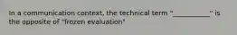 In a communication context, the technical term "___________" is the opposite of "frozen evaluation"