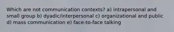 Which are not communication contexts? a) intrapersonal and small group b) dyadic/interpersonal c) organizational and public d) mass communication e) face-to-face talking