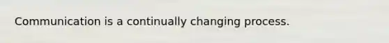 Communication is a continually changing process.