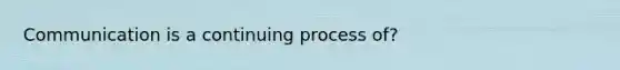 Communication is a continuing process of?