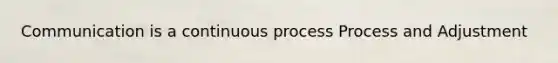 Communication is a continuous process Process and Adjustment