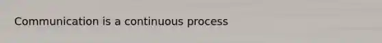 Communication is a continuous process