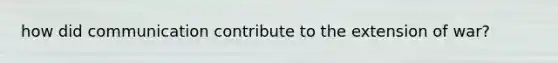 how did communication contribute to the extension of war?