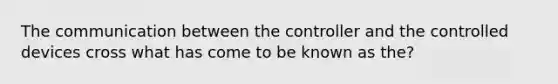 The communication between the controller and the controlled devices cross what has come to be known as the?