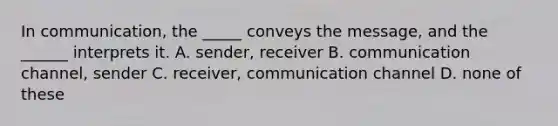 In communication, the _____ conveys the message, and the ______ interprets it. A. sender, receiver B. communication channel, sender C. receiver, communication channel D. none of these